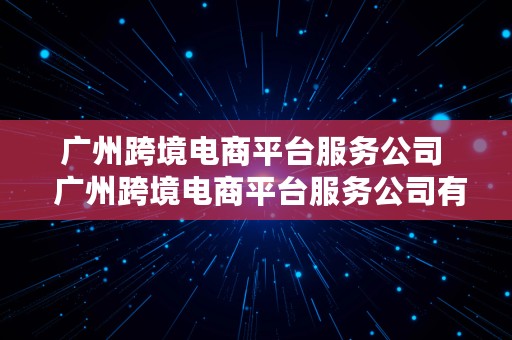 广州跨境电商平台服务公司  广州跨境电商平台服务公司有哪些