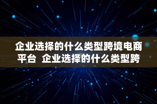 企业选择的什么类型跨境电商平台  企业选择的什么类型跨境电商平台