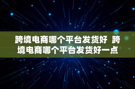 跨境电商哪个平台发货好  跨境电商哪个平台发货好一点