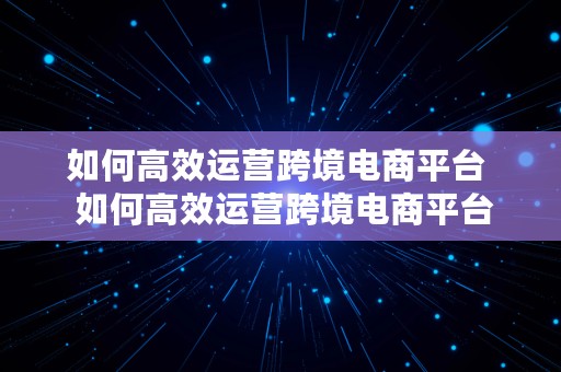 如何高效运营跨境电商平台  如何高效运营跨境电商平台