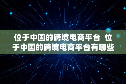 位于中国的跨境电商平台  位于中国的跨境电商平台有哪些