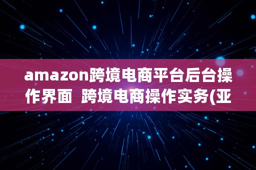 amazon跨境电商平台后台操作界面  跨境电商操作实务(亚马逊平台)