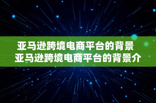 亚马逊跨境电商平台的背景  亚马逊跨境电商平台的背景介绍