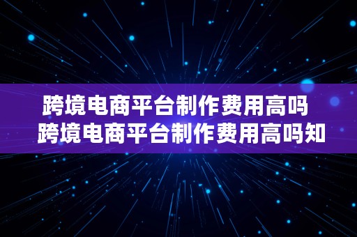 跨境电商平台制作费用高吗  跨境电商平台制作费用高吗知乎