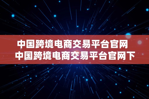 中国跨境电商交易平台官网  中国跨境电商交易平台官网下载