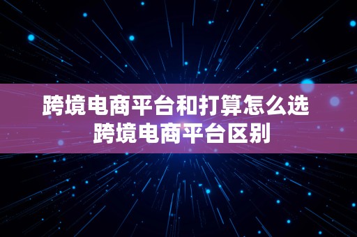 跨境电商平台和打算怎么选  跨境电商平台区别