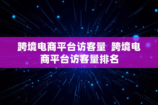 跨境电商平台访客量  跨境电商平台访客量排名