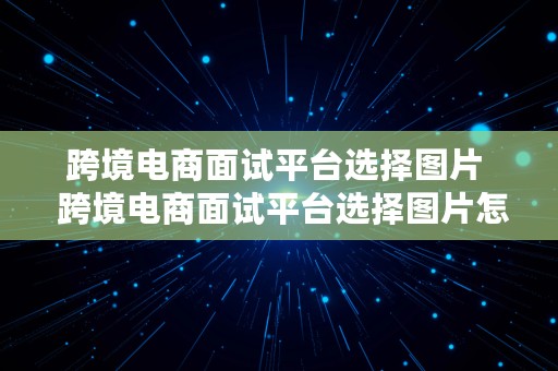 跨境电商面试平台选择图片  跨境电商面试平台选择图片怎么选