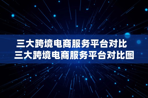 三大跨境电商服务平台对比  三大跨境电商服务平台对比图