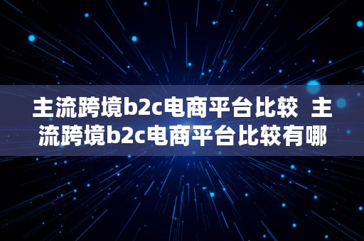 主流跨境b2c电商平台比较  主流跨境b2c电商平台比较有哪些