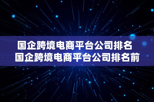 国企跨境电商平台公司排名  国企跨境电商平台公司排名前十