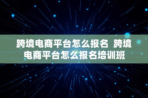 跨境电商平台怎么报名  跨境电商平台怎么报名培训班