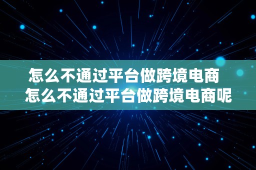 怎么不通过平台做跨境电商  怎么不通过平台做跨境电商呢