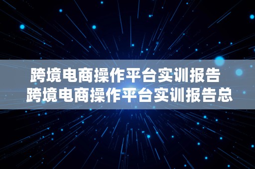 跨境电商操作平台实训报告  跨境电商操作平台实训报告总结