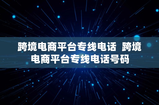 跨境电商平台专线电话  跨境电商平台专线电话号码