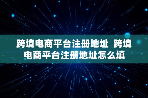 跨境电商平台注册地址  跨境电商平台注册地址怎么填