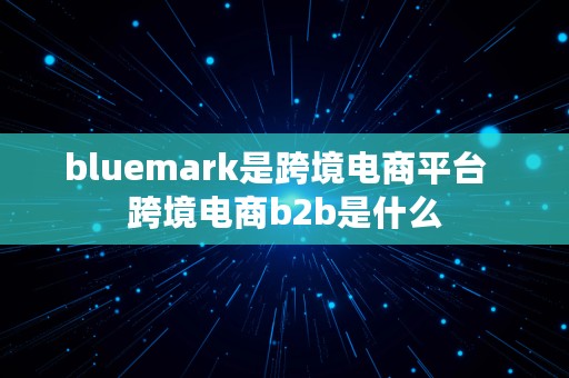 bluemark是跨境电商平台  跨境电商b2b是什么