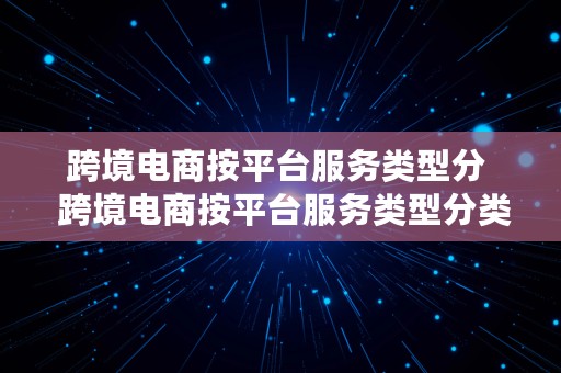 跨境电商按平台服务类型分  跨境电商按平台服务类型分类,可分为