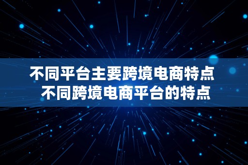 不同平台主要跨境电商特点  不同跨境电商平台的特点