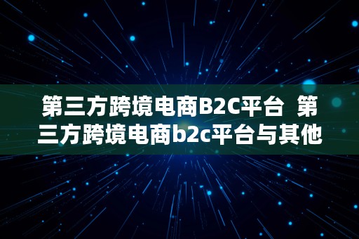 第三方跨境电商B2C平台  第三方跨境电商b2c平台与其他类型平台比较,特征是什么