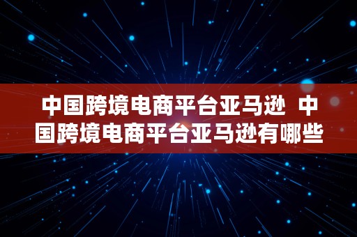 中国跨境电商平台亚马逊  中国跨境电商平台亚马逊有哪些