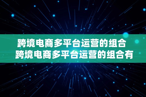 跨境电商多平台运营的组合  跨境电商多平台运营的组合有哪些