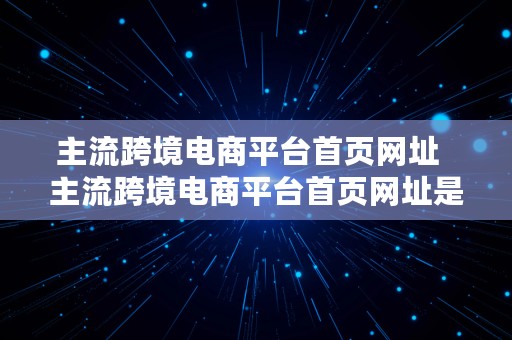 主流跨境电商平台首页网址  主流跨境电商平台首页网址是什么