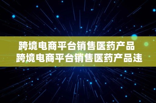 跨境电商平台销售医药产品  跨境电商平台销售医药产品违法吗