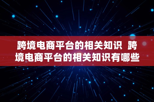 跨境电商平台的相关知识  跨境电商平台的相关知识有哪些