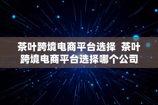 茶叶跨境电商平台选择  茶叶跨境电商平台选择哪个公司