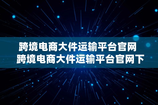 跨境电商大件运输平台官网  跨境电商大件运输平台官网下载