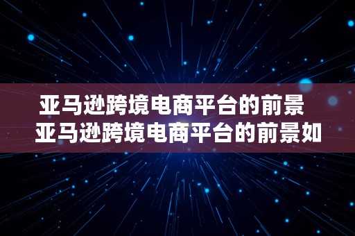 亚马逊跨境电商平台的前景  亚马逊跨境电商平台的前景如何