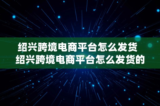 绍兴跨境电商平台怎么发货  绍兴跨境电商平台怎么发货的