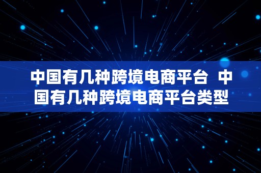 中国有几种跨境电商平台  中国有几种跨境电商平台类型