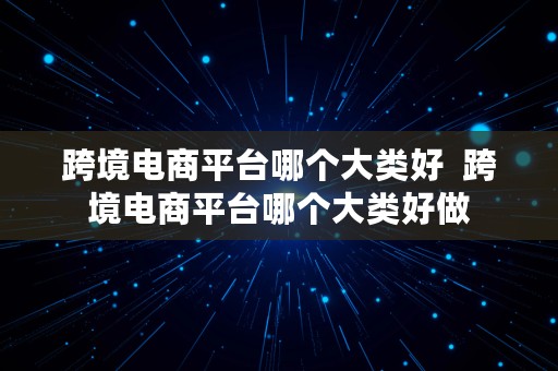 跨境电商平台哪个大类好  跨境电商平台哪个大类好做