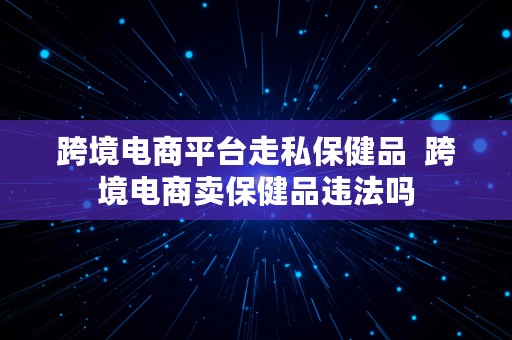 跨境电商平台走私保健品  跨境电商卖保健品违法吗