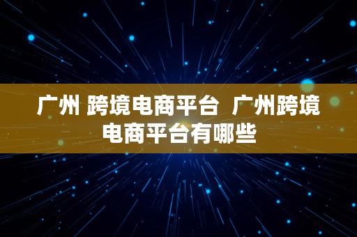 广州 跨境电商平台  广州跨境电商平台有哪些