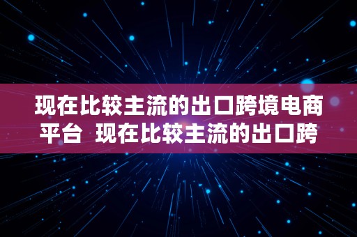 现在比较主流的出口跨境电商平台  现在比较主流的出口跨境电商平台有哪些