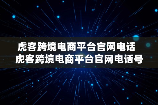 虎客跨境电商平台官网电话  虎客跨境电商平台官网电话号码