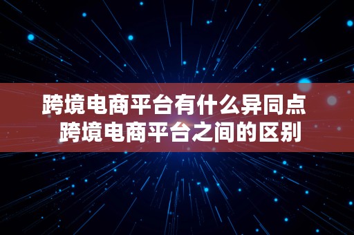 跨境电商平台有什么异同点  跨境电商平台之间的区别