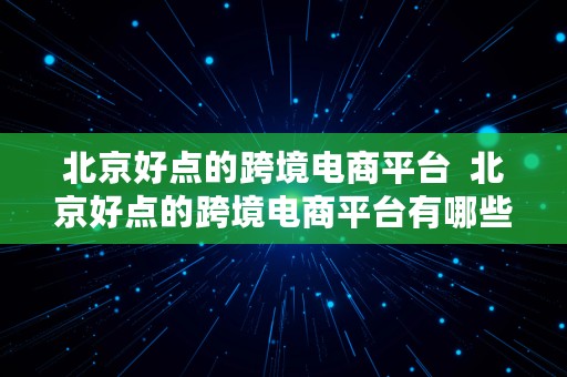 北京好点的跨境电商平台  北京好点的跨境电商平台有哪些