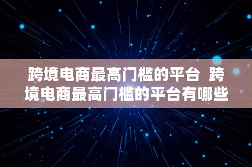 跨境电商最高门槛的平台  跨境电商最高门槛的平台有哪些