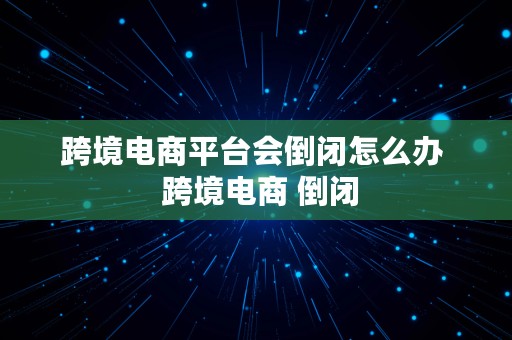 跨境电商平台会倒闭怎么办  跨境电商 倒闭