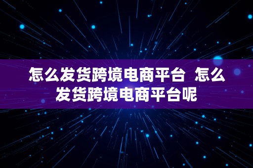 怎么发货跨境电商平台  怎么发货跨境电商平台呢