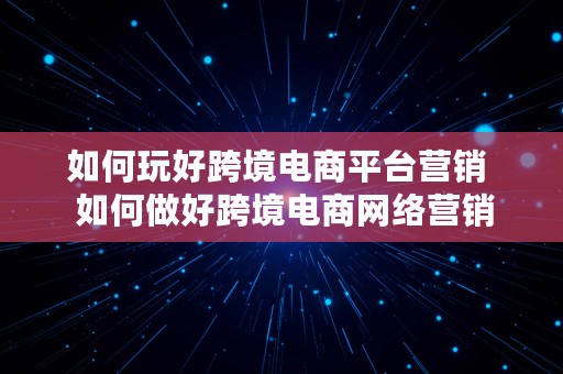 如何玩好跨境电商平台营销  如何做好跨境电商网络营销