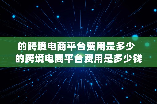 的跨境电商平台费用是多少  的跨境电商平台费用是多少钱