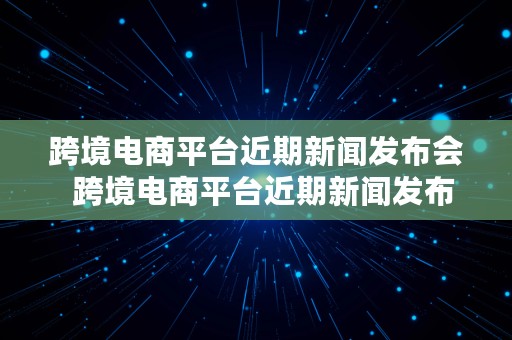 跨境电商平台近期新闻发布会  跨境电商平台近期新闻发布会视频