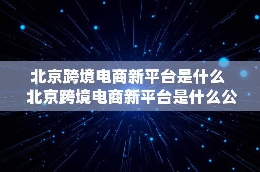 北京跨境电商新平台是什么  北京跨境电商新平台是什么公司