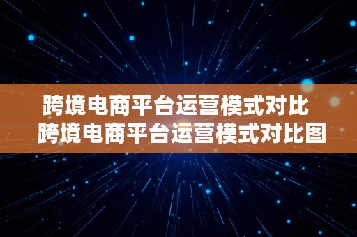 跨境电商平台运营模式对比  跨境电商平台运营模式对比图