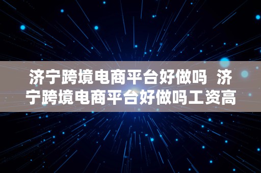 济宁跨境电商平台好做吗  济宁跨境电商平台好做吗工资高吗